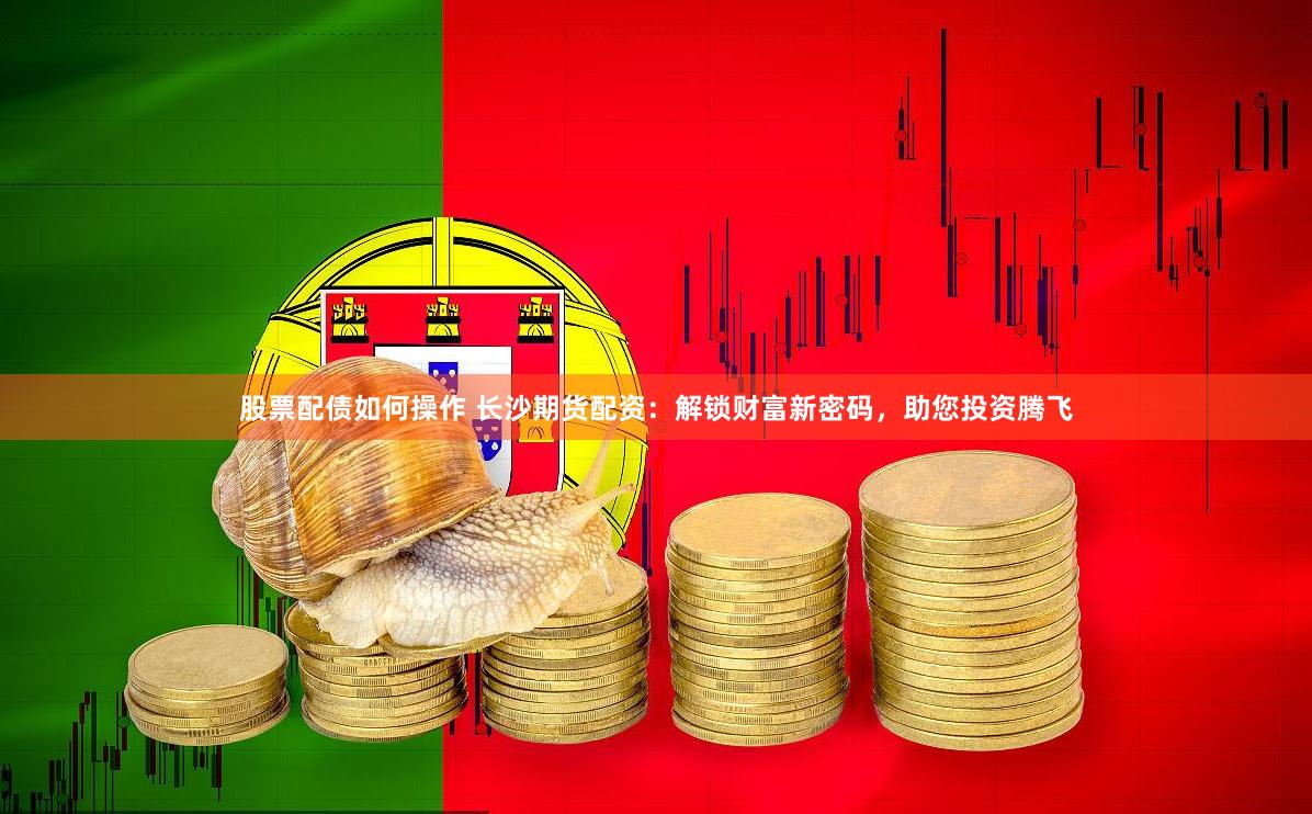 股票配债如何操作 长沙期货配资：解锁财富新密码，助您投资腾飞