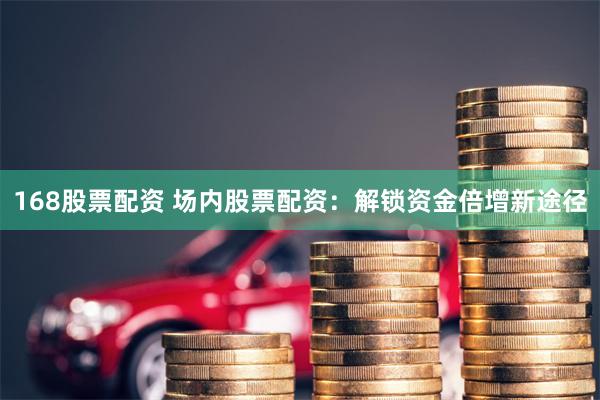 168股票配资 场内股票配资：解锁资金倍增新途径