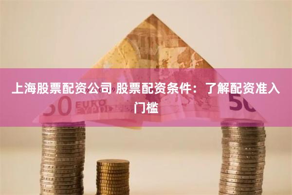 上海股票配资公司 股票配资条件：了解配资准入门槛