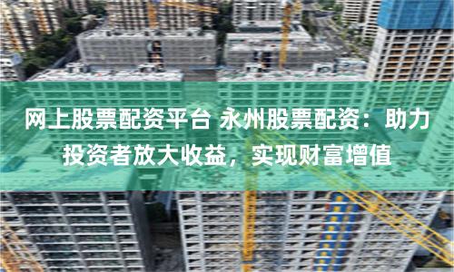 网上股票配资平台 永州股票配资：助力投资者放大收益，实现财富增值