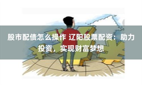 股市配债怎么操作 辽阳股票配资：助力投资，实现财富梦想