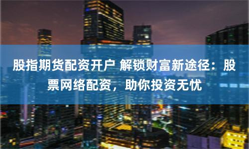 股指期货配资开户 解锁财富新途径：股票网络配资，助你投资无忧
