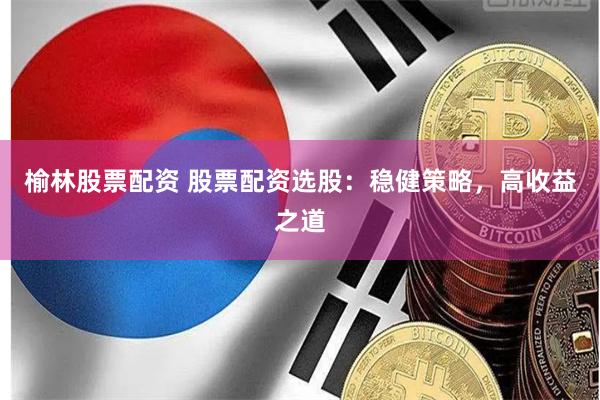 榆林股票配资 股票配资选股：稳健策略，高收益之道