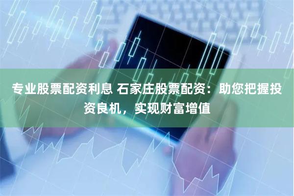 专业股票配资利息 石家庄股票配资：助您把握投资良机，实现财富增值