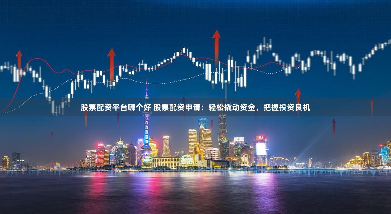 股票配资平台哪个好 股票配资申请：轻松撬动资金，把握投资良机