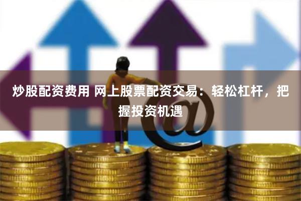 炒股配资费用 网上股票配资交易：轻松杠杆，把握投资机遇