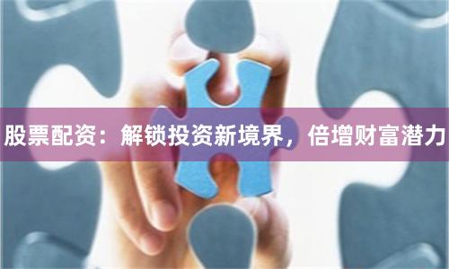 股票配资：解锁投资新境界，倍增财富潜力