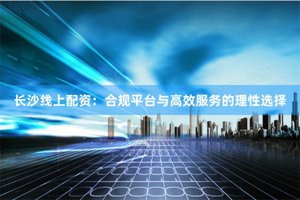 长沙线上配资：合规平台与高效服务的理性选择