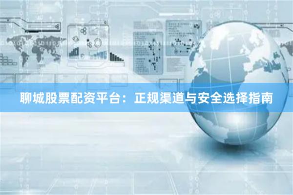 聊城股票配资平台：正规渠道与安全选择指南