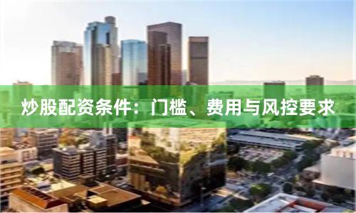 炒股配资条件:门槛、费用与风控要求